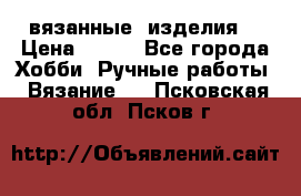 вязанные  изделия  › Цена ­ 100 - Все города Хобби. Ручные работы » Вязание   . Псковская обл.,Псков г.